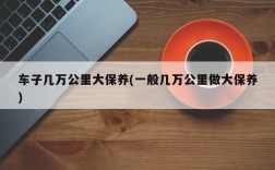 车子几万公里大保养(一般几万公里做大保养)